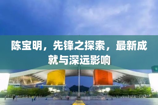 陈宝明，先锋之探索，最新成就与深远影响