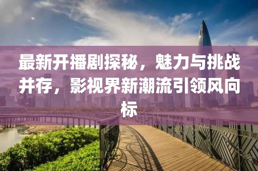 最新开播剧探秘，魅力与挑战并存，影视界新潮流引领风向标