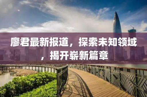 廖君最新报道，探索未知领域，揭开崭新篇章