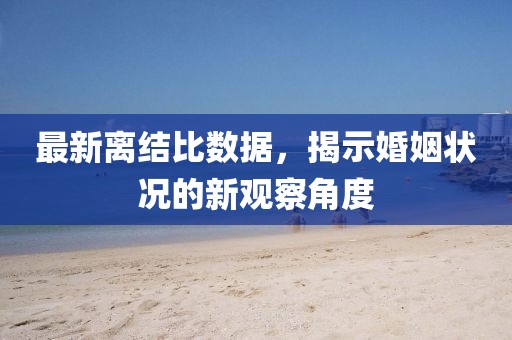 最新离结比数据，揭示婚姻状况的新观察角度