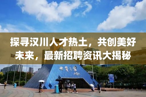 探寻汉川人才热土，共创美好未来，最新招聘资讯大揭秘