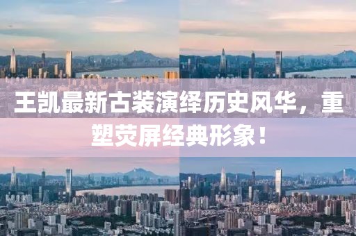 王凯最新古装演绎历史风华，重塑荧屏经典形象！