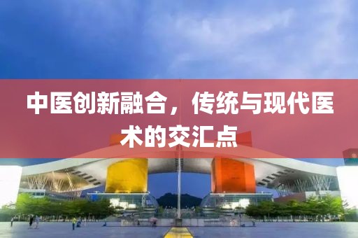 中医创新融合，传统与现代医术的交汇点