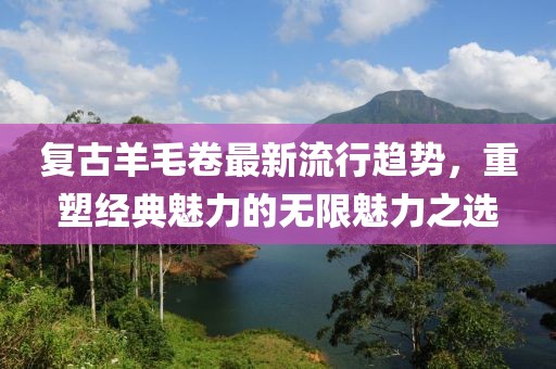 复古羊毛卷最新流行趋势，重塑经典魅力的无限魅力之选