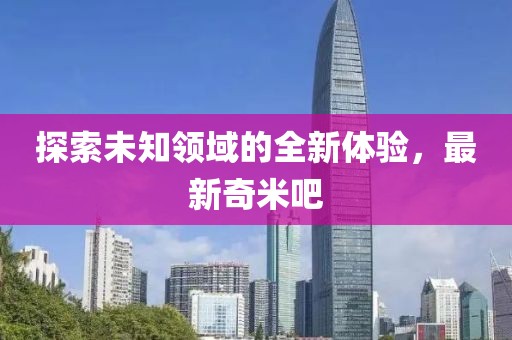 探索未知领域的全新体验，最新奇米吧