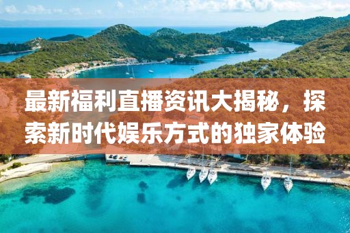 最新福利直播资讯大揭秘，探索新时代娱乐方式的独家体验
