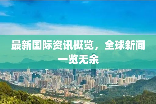 最新国际资讯概览，全球新闻一览无余