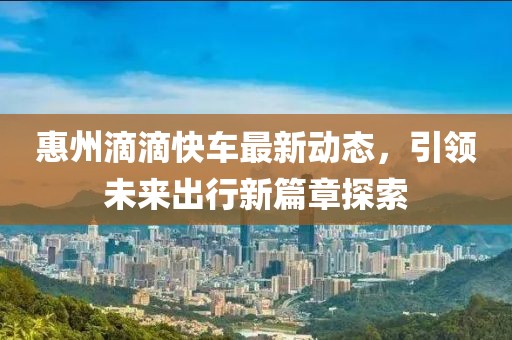 惠州滴滴快车最新动态，引领未来出行新篇章探索