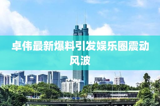 卓伟最新爆料引发娱乐圈震动风波
