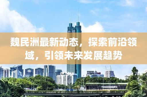 魏民洲最新动态，探索前沿领域，引领未来发展趋势