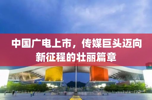 中国广电上市，传媒巨头迈向新征程的壮丽篇章