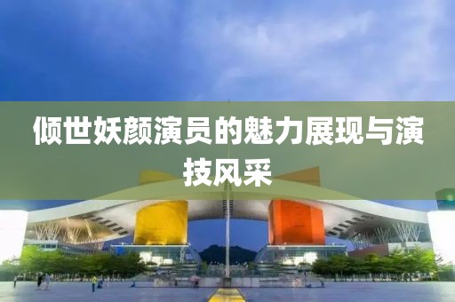 倾世妖颜演员的魅力展现与演技风采