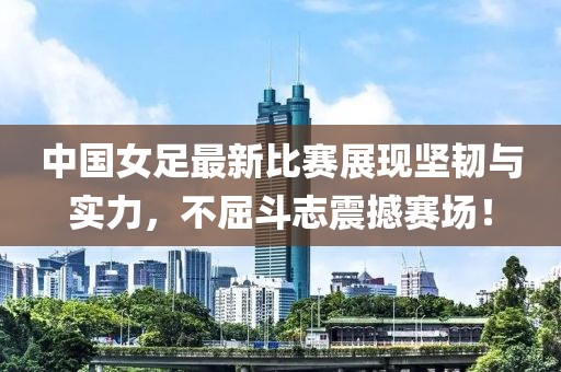 中国女足最新比赛展现坚韧与实力，不屈斗志震撼赛场！