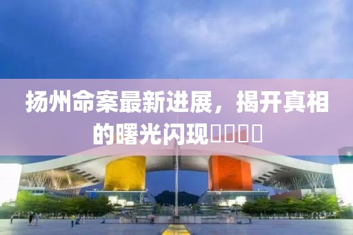 扬州命案最新进展，揭开真相的曙光闪现????