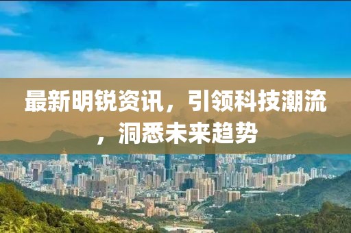 最新明锐资讯，引领科技潮流，洞悉未来趋势