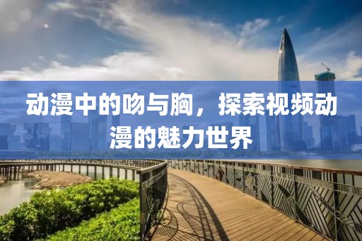 动漫中的吻与胸，探索视频动漫的魅力世界