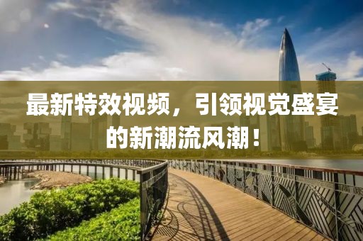 最新特效视频，引领视觉盛宴的新潮流风潮！