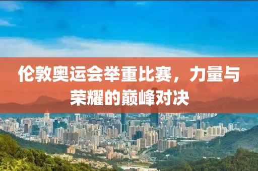 伦敦奥运会举重比赛，力量与荣耀的巅峰对决