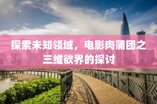 探索未知领域，电影肉蒲团之三维欲界的探讨
