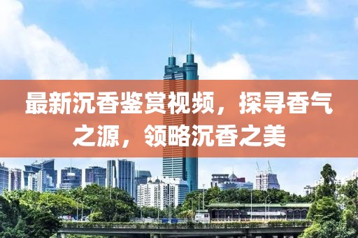 最新沉香鉴赏视频，探寻香气之源，领略沉香之美