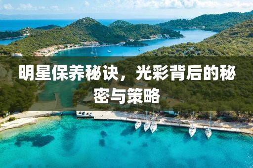 明星保养秘诀，光彩背后的秘密与策略