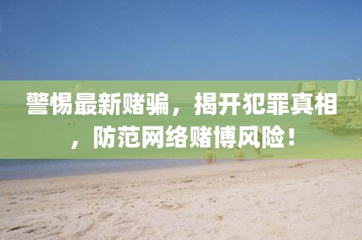 警惕最新赌骗，揭开犯罪真相，防范网络赌博风险！