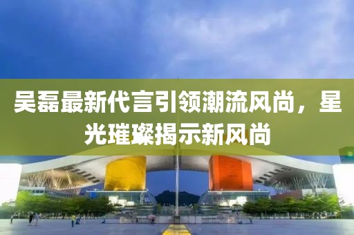 吴磊最新代言引领潮流风尚，星光璀璨揭示新风尚