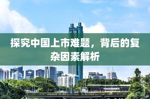 探究中国上市难题，背后的复杂因素解析