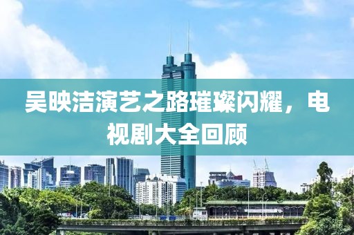 吴映洁演艺之路璀璨闪耀，电视剧大全回顾