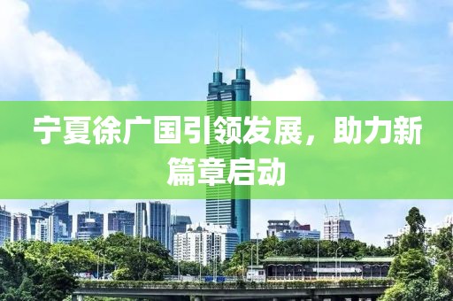 宁夏徐广国引领发展，助力新篇章启动