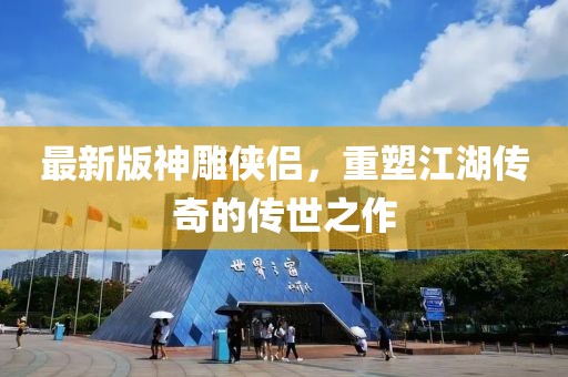 最新版神雕侠侣，重塑江湖传奇的传世之作