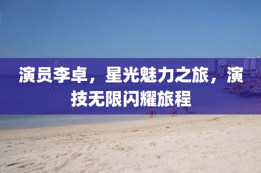 演员李卓，星光魅力之旅，演技无限闪耀旅程