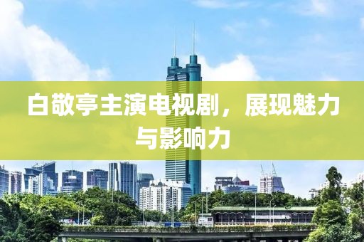 白敬亭主演电视剧，展现魅力与影响力