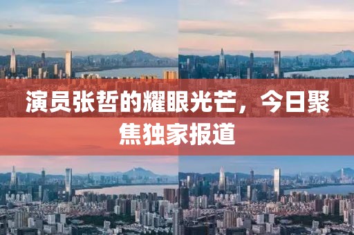 演员张哲的耀眼光芒，今日聚焦独家报道
