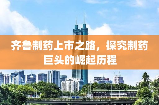 齐鲁制药上市之路，探究制药巨头的崛起历程