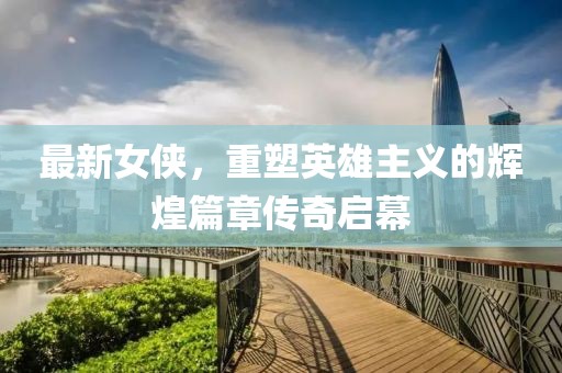 最新女侠，重塑英雄主义的辉煌篇章传奇启幕