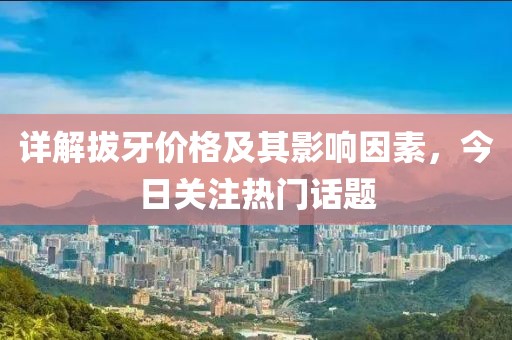 详解拔牙价格及其影响因素，今日关注热门话题