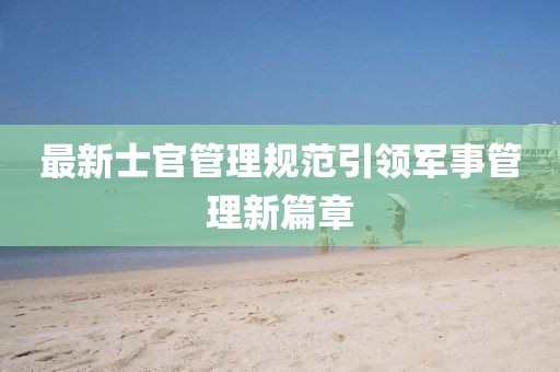 最新士官管理规范引领军事管理新篇章