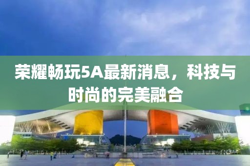 荣耀畅玩5A最新消息，科技与时尚的完美融合