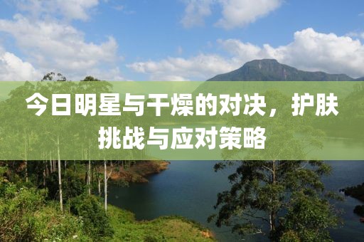 今日明星与干燥的对决，护肤挑战与应对策略