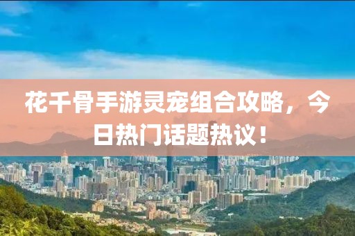 花千骨手游灵宠组合攻略，今日热门话题热议！
