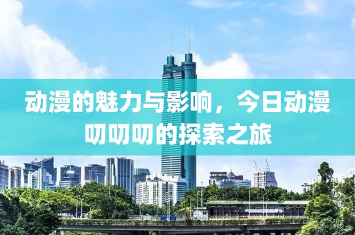 动漫的魅力与影响，今日动漫叨叨叨的探索之旅