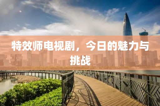 特效师电视剧，今日的魅力与挑战