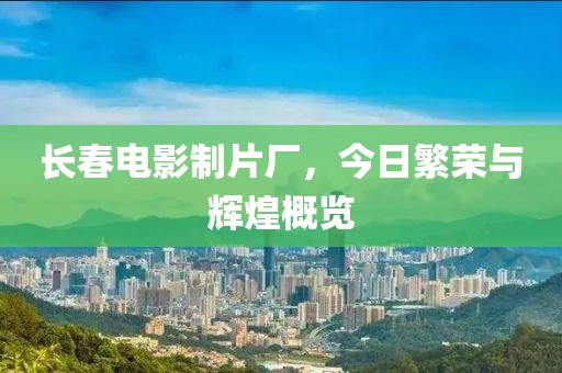 长春电影制片厂，今日繁荣与辉煌概览