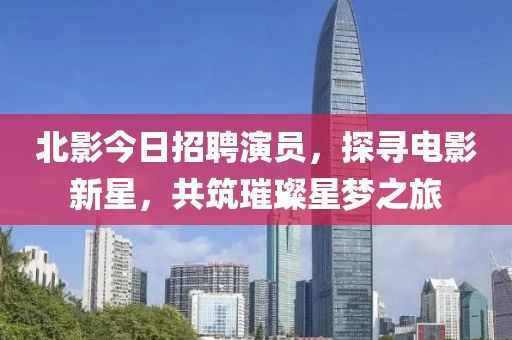 北影今日招聘演员，探寻电影新星，共筑璀璨星梦之旅
