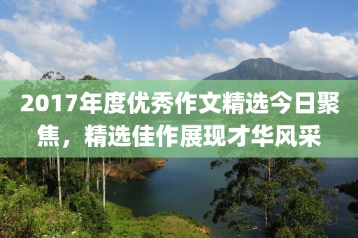 2017年度优秀作文精选今日聚焦，精选佳作展现才华风采