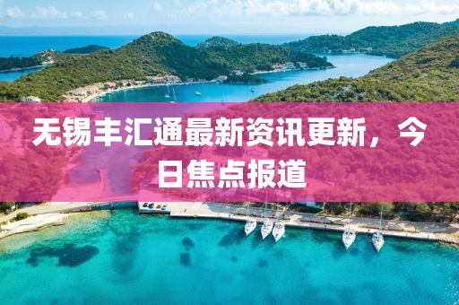 无锡丰汇通最新资讯更新，今日焦点报道