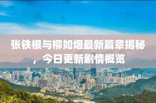 张铁根与柳如烟最新篇章揭秘，今日更新剧情概览