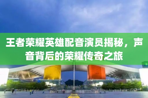 王者荣耀英雄配音演员揭秘，声音背后的荣耀传奇之旅