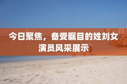 今日聚焦，备受瞩目的姓刘女演员风采展示